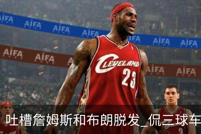 吐槽詹姆斯&布朗脱发 侃三球车祸！华子：这赛季顺手拿个总冠军